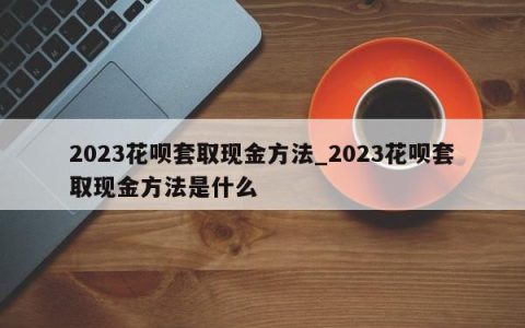 2023花呗套取现金方法_2023花呗套取现金方法是什么