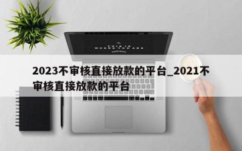 2023不审核直接放款的平台_2023不审核直接放款的平台