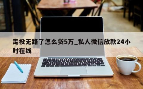 走投无路了怎么贷5万_私人微信放款24小时在线