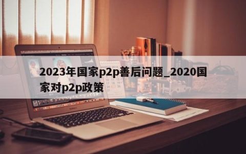 2023年国家p2p善后问题_2020国家对p2p政策