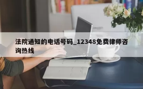 法院通知的电话号码_12348免费律师咨询热线