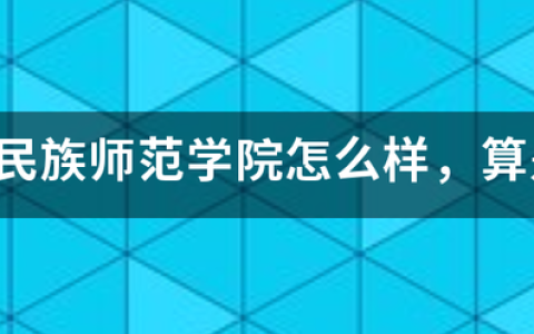 河北民族师范学院口碑怎么样好就业吗，全国排名第几(附2023年最新排行榜前十名单)