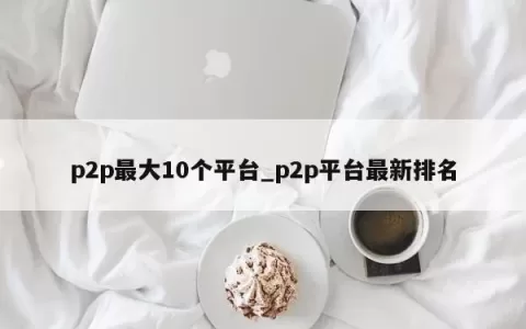 p2p最大10个平台_p2p平台最新排名