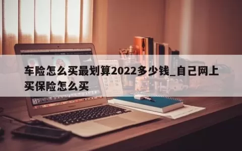 车险怎么买最划算2023多少钱_自己网上买保险怎么买