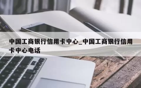 中国工商银行信用卡中心_中国工商银行信用卡中心电话