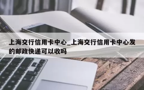 上海交行信用卡中心_上海交行信用卡中心发的邮政快递可以收吗