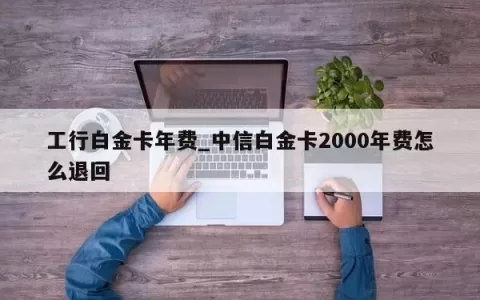 工行白金卡年费_中信白金卡2000年费怎么退回