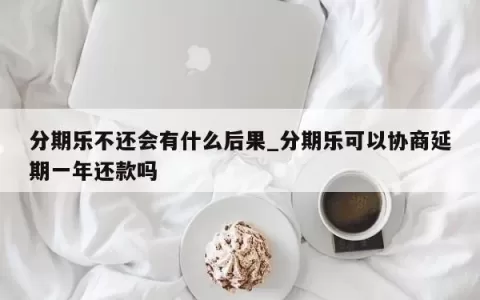 分期乐不还会有什么后果_分期乐可以协商延期一年还款吗